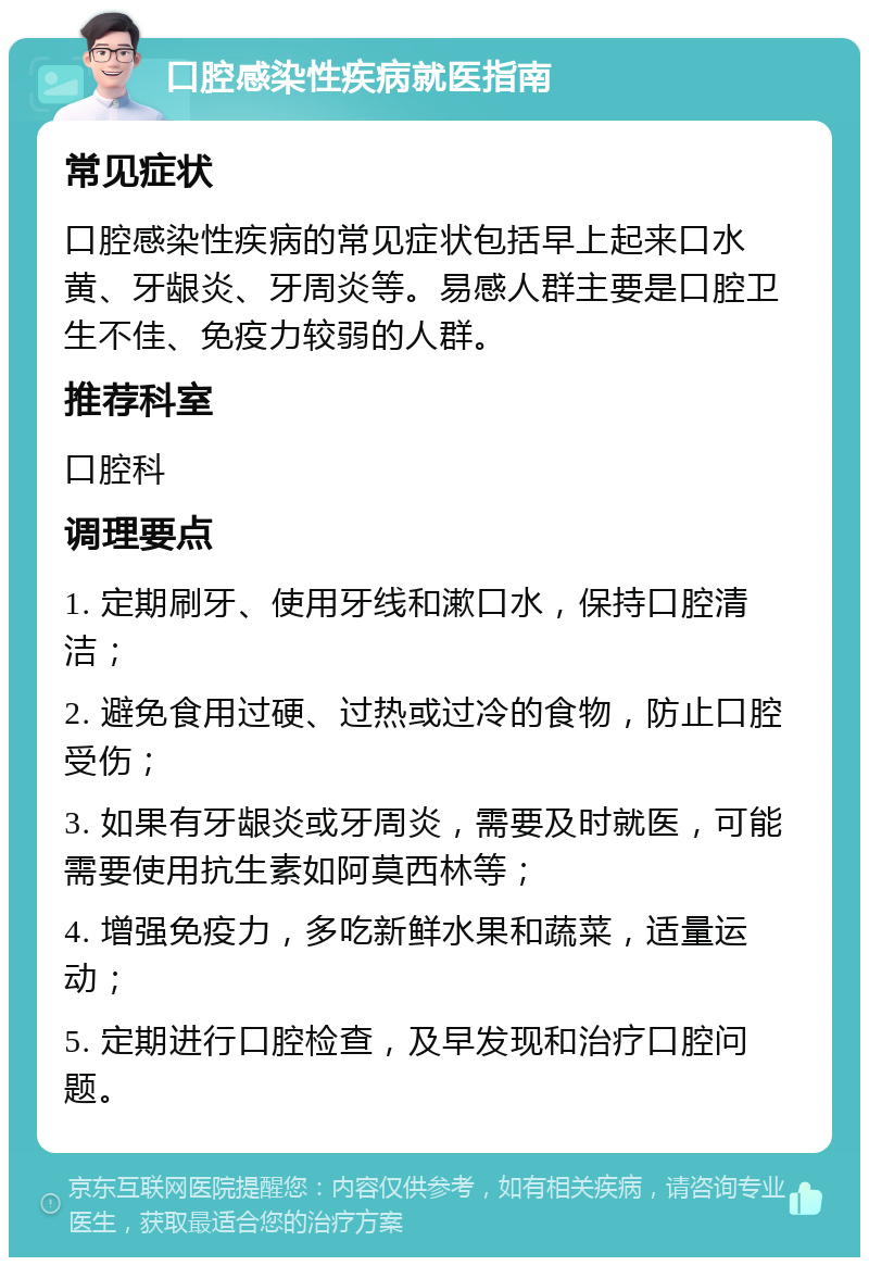 口腔感染性疾病就医指南 常见症状 口腔感染性疾病的常见症状包括早上起来口水黄、牙龈炎、牙周炎等。易感人群主要是口腔卫生不佳、免疫力较弱的人群。 推荐科室 口腔科 调理要点 1. 定期刷牙、使用牙线和漱口水，保持口腔清洁； 2. 避免食用过硬、过热或过冷的食物，防止口腔受伤； 3. 如果有牙龈炎或牙周炎，需要及时就医，可能需要使用抗生素如阿莫西林等； 4. 增强免疫力，多吃新鲜水果和蔬菜，适量运动； 5. 定期进行口腔检查，及早发现和治疗口腔问题。