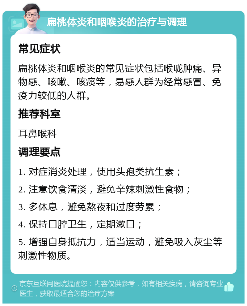 扁桃体炎和咽喉炎的治疗与调理 常见症状 扁桃体炎和咽喉炎的常见症状包括喉咙肿痛、异物感、咳嗽、咳痰等，易感人群为经常感冒、免疫力较低的人群。 推荐科室 耳鼻喉科 调理要点 1. 对症消炎处理，使用头孢类抗生素； 2. 注意饮食清淡，避免辛辣刺激性食物； 3. 多休息，避免熬夜和过度劳累； 4. 保持口腔卫生，定期漱口； 5. 增强自身抵抗力，适当运动，避免吸入灰尘等刺激性物质。