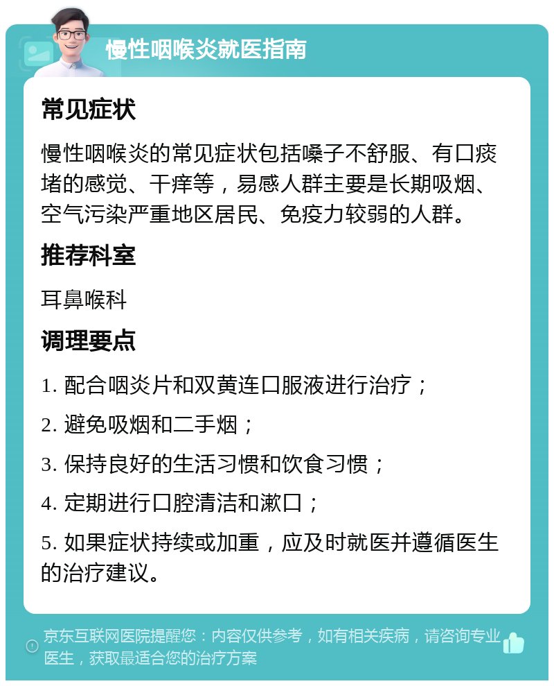 慢性咽喉炎就医指南 常见症状 慢性咽喉炎的常见症状包括嗓子不舒服、有口痰堵的感觉、干痒等，易感人群主要是长期吸烟、空气污染严重地区居民、免疫力较弱的人群。 推荐科室 耳鼻喉科 调理要点 1. 配合咽炎片和双黄连口服液进行治疗； 2. 避免吸烟和二手烟； 3. 保持良好的生活习惯和饮食习惯； 4. 定期进行口腔清洁和漱口； 5. 如果症状持续或加重，应及时就医并遵循医生的治疗建议。