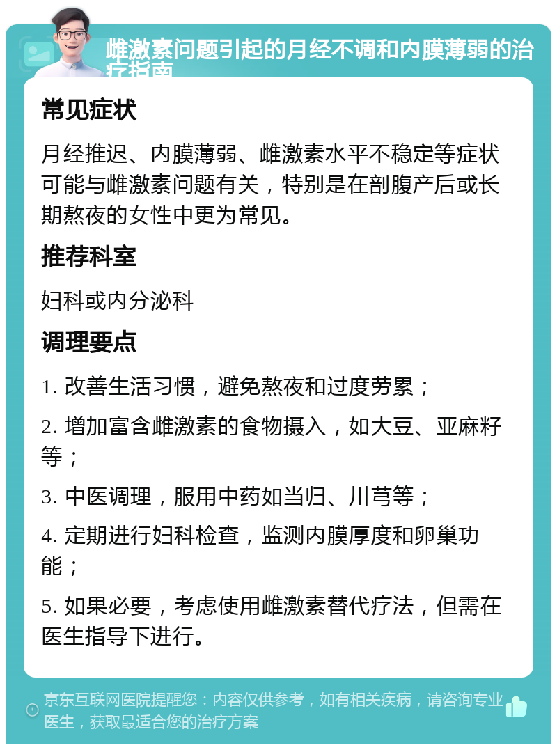 雌激素问题引起的月经不调和内膜薄弱的治疗指南 常见症状 月经推迟、内膜薄弱、雌激素水平不稳定等症状可能与雌激素问题有关，特别是在剖腹产后或长期熬夜的女性中更为常见。 推荐科室 妇科或内分泌科 调理要点 1. 改善生活习惯，避免熬夜和过度劳累； 2. 增加富含雌激素的食物摄入，如大豆、亚麻籽等； 3. 中医调理，服用中药如当归、川芎等； 4. 定期进行妇科检查，监测内膜厚度和卵巢功能； 5. 如果必要，考虑使用雌激素替代疗法，但需在医生指导下进行。