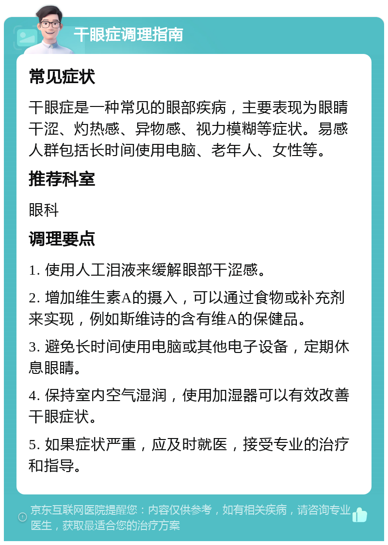 干眼症调理指南 常见症状 干眼症是一种常见的眼部疾病，主要表现为眼睛干涩、灼热感、异物感、视力模糊等症状。易感人群包括长时间使用电脑、老年人、女性等。 推荐科室 眼科 调理要点 1. 使用人工泪液来缓解眼部干涩感。 2. 增加维生素A的摄入，可以通过食物或补充剂来实现，例如斯维诗的含有维A的保健品。 3. 避免长时间使用电脑或其他电子设备，定期休息眼睛。 4. 保持室内空气湿润，使用加湿器可以有效改善干眼症状。 5. 如果症状严重，应及时就医，接受专业的治疗和指导。