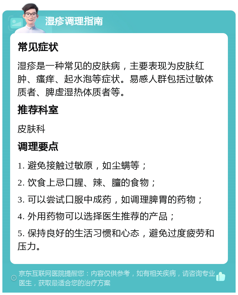 湿疹调理指南 常见症状 湿疹是一种常见的皮肤病，主要表现为皮肤红肿、瘙痒、起水泡等症状。易感人群包括过敏体质者、脾虚湿热体质者等。 推荐科室 皮肤科 调理要点 1. 避免接触过敏原，如尘螨等； 2. 饮食上忌口腥、辣、膻的食物； 3. 可以尝试口服中成药，如调理脾胃的药物； 4. 外用药物可以选择医生推荐的产品； 5. 保持良好的生活习惯和心态，避免过度疲劳和压力。