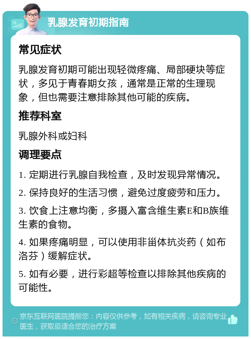 乳腺发育初期指南 常见症状 乳腺发育初期可能出现轻微疼痛、局部硬块等症状，多见于青春期女孩，通常是正常的生理现象，但也需要注意排除其他可能的疾病。 推荐科室 乳腺外科或妇科 调理要点 1. 定期进行乳腺自我检查，及时发现异常情况。 2. 保持良好的生活习惯，避免过度疲劳和压力。 3. 饮食上注意均衡，多摄入富含维生素E和B族维生素的食物。 4. 如果疼痛明显，可以使用非甾体抗炎药（如布洛芬）缓解症状。 5. 如有必要，进行彩超等检查以排除其他疾病的可能性。