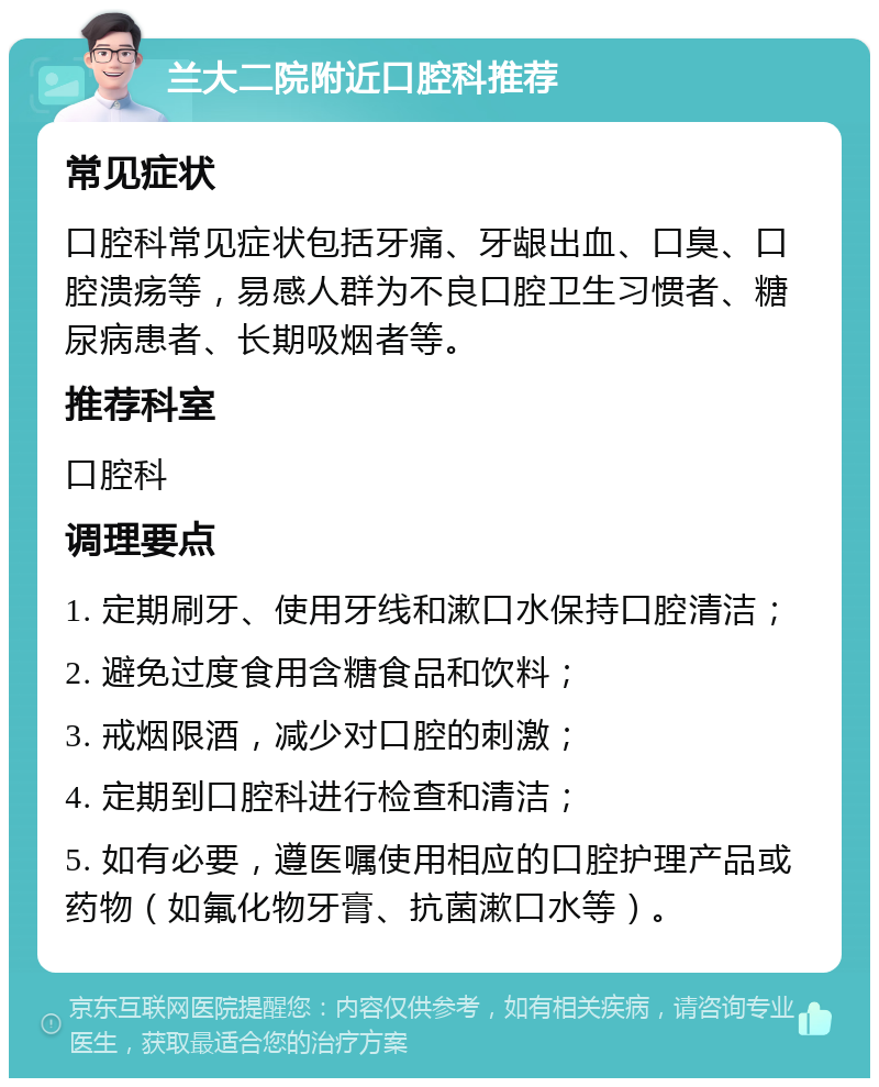 兰大二院附近口腔科推荐 常见症状 口腔科常见症状包括牙痛、牙龈出血、口臭、口腔溃疡等，易感人群为不良口腔卫生习惯者、糖尿病患者、长期吸烟者等。 推荐科室 口腔科 调理要点 1. 定期刷牙、使用牙线和漱口水保持口腔清洁； 2. 避免过度食用含糖食品和饮料； 3. 戒烟限酒，减少对口腔的刺激； 4. 定期到口腔科进行检查和清洁； 5. 如有必要，遵医嘱使用相应的口腔护理产品或药物（如氟化物牙膏、抗菌漱口水等）。