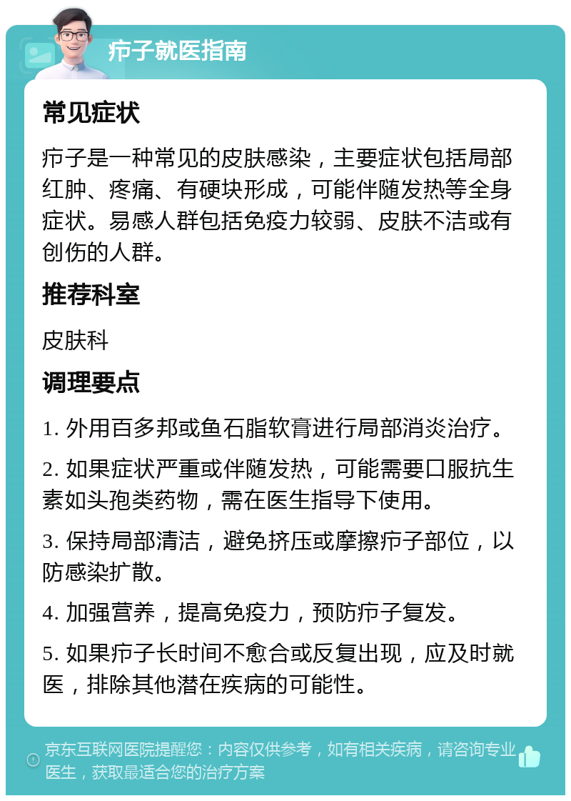 疖子就医指南 常见症状 疖子是一种常见的皮肤感染，主要症状包括局部红肿、疼痛、有硬块形成，可能伴随发热等全身症状。易感人群包括免疫力较弱、皮肤不洁或有创伤的人群。 推荐科室 皮肤科 调理要点 1. 外用百多邦或鱼石脂软膏进行局部消炎治疗。 2. 如果症状严重或伴随发热，可能需要口服抗生素如头孢类药物，需在医生指导下使用。 3. 保持局部清洁，避免挤压或摩擦疖子部位，以防感染扩散。 4. 加强营养，提高免疫力，预防疖子复发。 5. 如果疖子长时间不愈合或反复出现，应及时就医，排除其他潜在疾病的可能性。