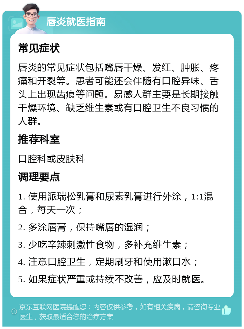 唇炎就医指南 常见症状 唇炎的常见症状包括嘴唇干燥、发红、肿胀、疼痛和开裂等。患者可能还会伴随有口腔异味、舌头上出现齿痕等问题。易感人群主要是长期接触干燥环境、缺乏维生素或有口腔卫生不良习惯的人群。 推荐科室 口腔科或皮肤科 调理要点 1. 使用派瑞松乳膏和尿素乳膏进行外涂，1:1混合，每天一次； 2. 多涂唇膏，保持嘴唇的湿润； 3. 少吃辛辣刺激性食物，多补充维生素； 4. 注意口腔卫生，定期刷牙和使用漱口水； 5. 如果症状严重或持续不改善，应及时就医。