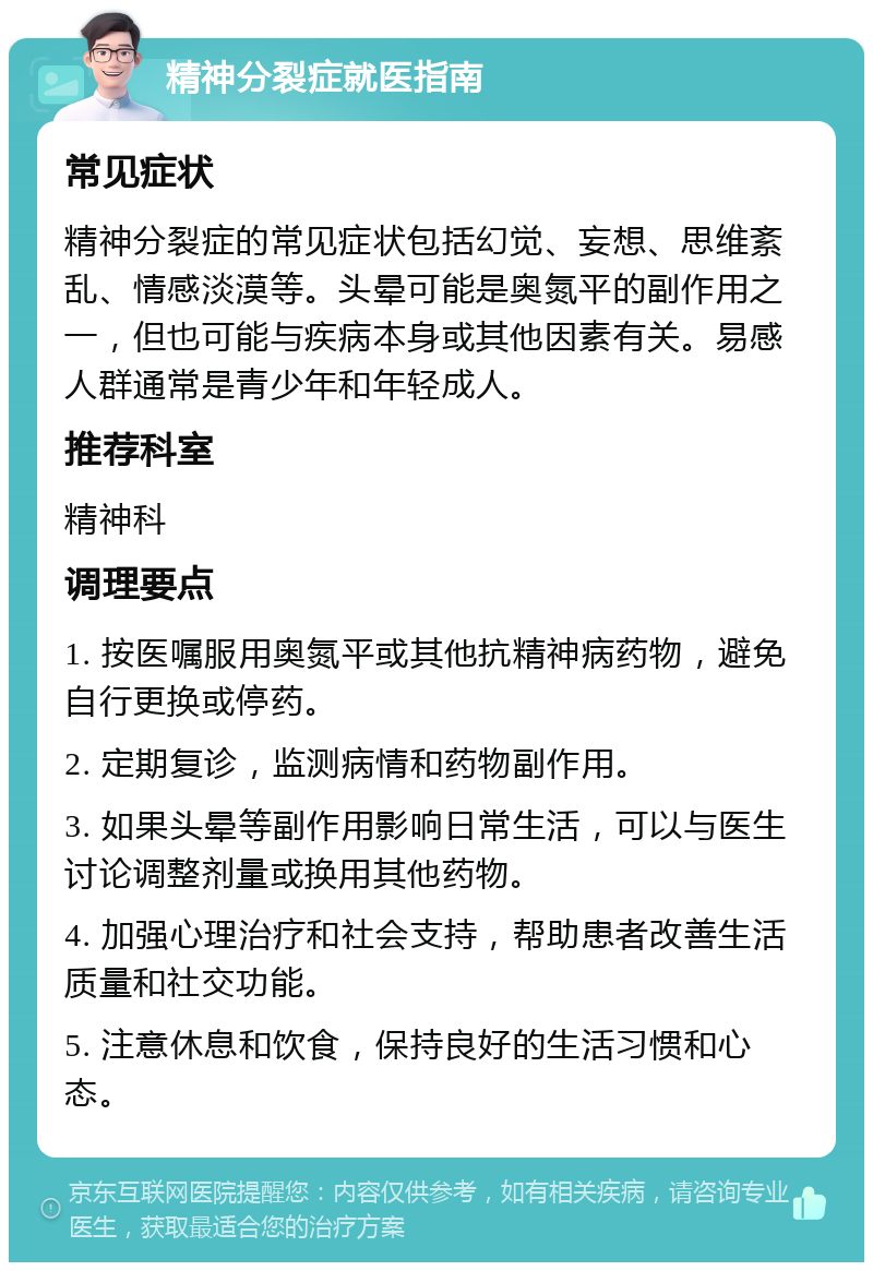 精神分裂症就医指南 常见症状 精神分裂症的常见症状包括幻觉、妄想、思维紊乱、情感淡漠等。头晕可能是奥氮平的副作用之一，但也可能与疾病本身或其他因素有关。易感人群通常是青少年和年轻成人。 推荐科室 精神科 调理要点 1. 按医嘱服用奥氮平或其他抗精神病药物，避免自行更换或停药。 2. 定期复诊，监测病情和药物副作用。 3. 如果头晕等副作用影响日常生活，可以与医生讨论调整剂量或换用其他药物。 4. 加强心理治疗和社会支持，帮助患者改善生活质量和社交功能。 5. 注意休息和饮食，保持良好的生活习惯和心态。