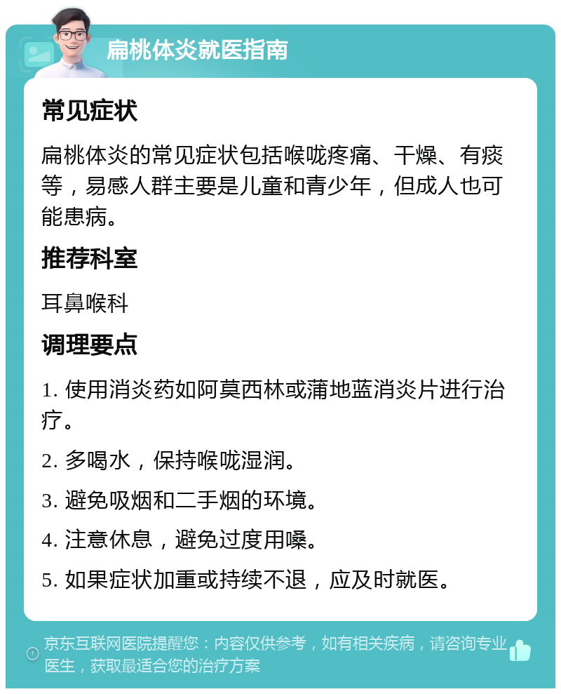 扁桃体炎就医指南 常见症状 扁桃体炎的常见症状包括喉咙疼痛、干燥、有痰等，易感人群主要是儿童和青少年，但成人也可能患病。 推荐科室 耳鼻喉科 调理要点 1. 使用消炎药如阿莫西林或蒲地蓝消炎片进行治疗。 2. 多喝水，保持喉咙湿润。 3. 避免吸烟和二手烟的环境。 4. 注意休息，避免过度用嗓。 5. 如果症状加重或持续不退，应及时就医。