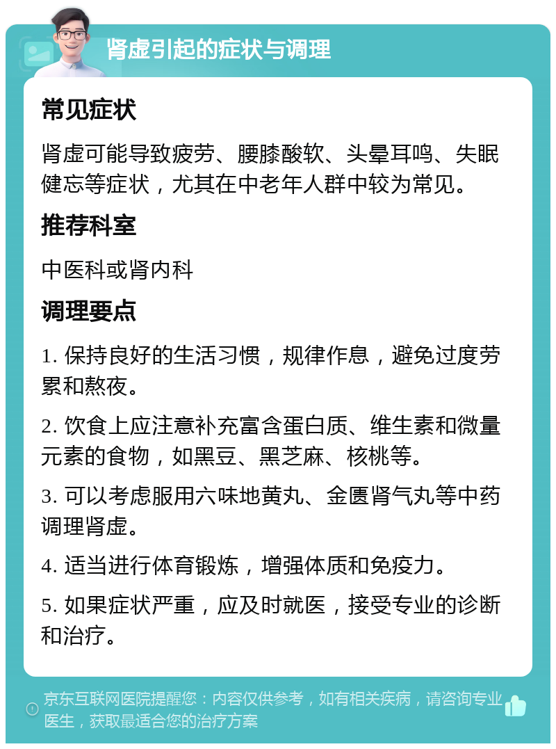 肾虚引起的症状与调理 常见症状 肾虚可能导致疲劳、腰膝酸软、头晕耳鸣、失眠健忘等症状，尤其在中老年人群中较为常见。 推荐科室 中医科或肾内科 调理要点 1. 保持良好的生活习惯，规律作息，避免过度劳累和熬夜。 2. 饮食上应注意补充富含蛋白质、维生素和微量元素的食物，如黑豆、黑芝麻、核桃等。 3. 可以考虑服用六味地黄丸、金匮肾气丸等中药调理肾虚。 4. 适当进行体育锻炼，增强体质和免疫力。 5. 如果症状严重，应及时就医，接受专业的诊断和治疗。