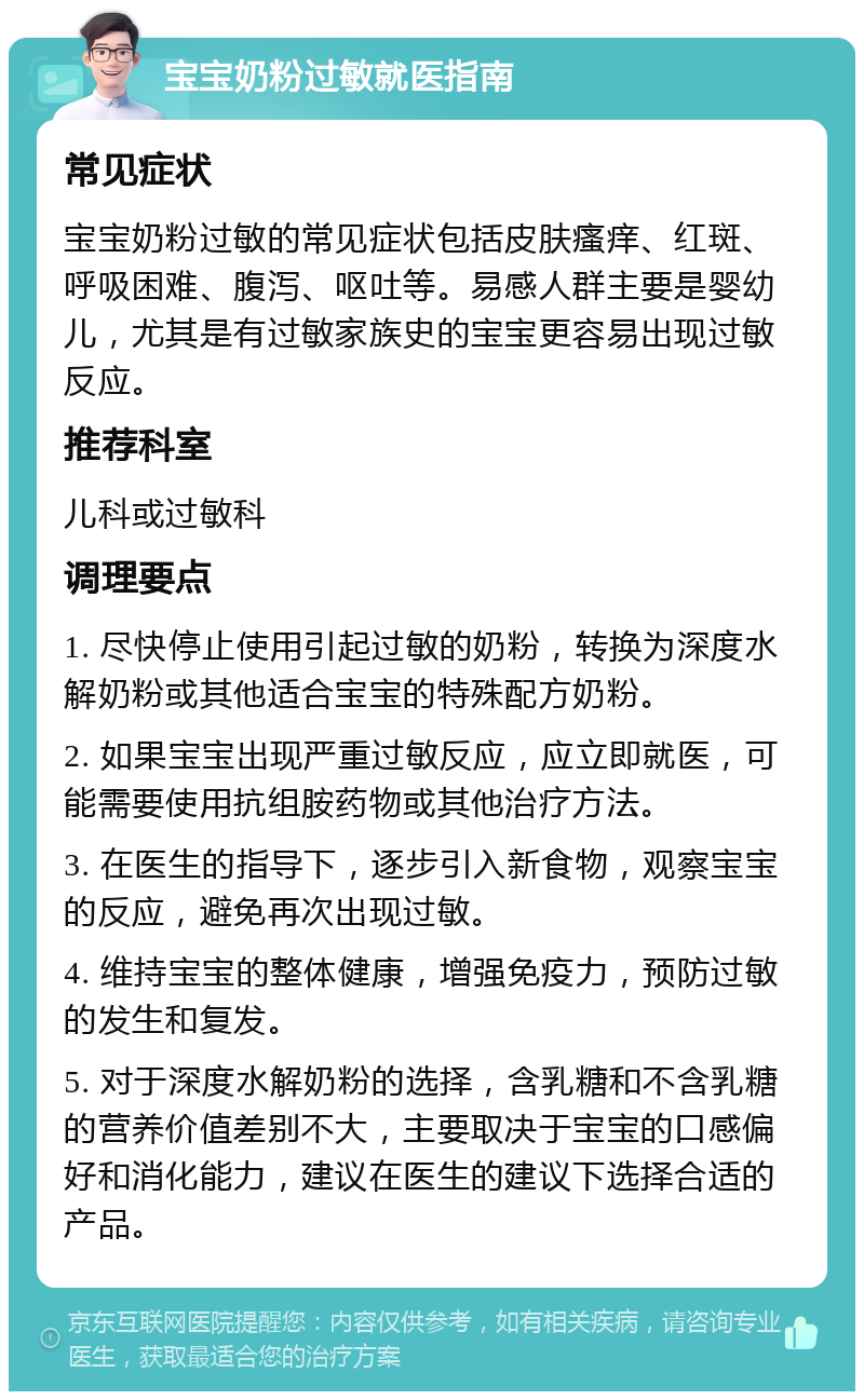 宝宝奶粉过敏就医指南 常见症状 宝宝奶粉过敏的常见症状包括皮肤瘙痒、红斑、呼吸困难、腹泻、呕吐等。易感人群主要是婴幼儿，尤其是有过敏家族史的宝宝更容易出现过敏反应。 推荐科室 儿科或过敏科 调理要点 1. 尽快停止使用引起过敏的奶粉，转换为深度水解奶粉或其他适合宝宝的特殊配方奶粉。 2. 如果宝宝出现严重过敏反应，应立即就医，可能需要使用抗组胺药物或其他治疗方法。 3. 在医生的指导下，逐步引入新食物，观察宝宝的反应，避免再次出现过敏。 4. 维持宝宝的整体健康，增强免疫力，预防过敏的发生和复发。 5. 对于深度水解奶粉的选择，含乳糖和不含乳糖的营养价值差别不大，主要取决于宝宝的口感偏好和消化能力，建议在医生的建议下选择合适的产品。