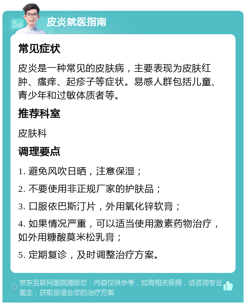 皮炎就医指南 常见症状 皮炎是一种常见的皮肤病，主要表现为皮肤红肿、瘙痒、起疹子等症状。易感人群包括儿童、青少年和过敏体质者等。 推荐科室 皮肤科 调理要点 1. 避免风吹日晒，注意保湿； 2. 不要使用非正规厂家的护肤品； 3. 口服依巴斯汀片，外用氧化锌软膏； 4. 如果情况严重，可以适当使用激素药物治疗，如外用糠酸莫米松乳膏； 5. 定期复诊，及时调整治疗方案。