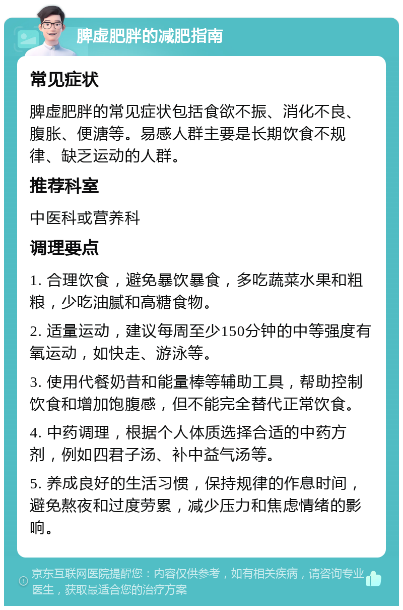 脾虚肥胖的减肥指南 常见症状 脾虚肥胖的常见症状包括食欲不振、消化不良、腹胀、便溏等。易感人群主要是长期饮食不规律、缺乏运动的人群。 推荐科室 中医科或营养科 调理要点 1. 合理饮食，避免暴饮暴食，多吃蔬菜水果和粗粮，少吃油腻和高糖食物。 2. 适量运动，建议每周至少150分钟的中等强度有氧运动，如快走、游泳等。 3. 使用代餐奶昔和能量棒等辅助工具，帮助控制饮食和增加饱腹感，但不能完全替代正常饮食。 4. 中药调理，根据个人体质选择合适的中药方剂，例如四君子汤、补中益气汤等。 5. 养成良好的生活习惯，保持规律的作息时间，避免熬夜和过度劳累，减少压力和焦虑情绪的影响。