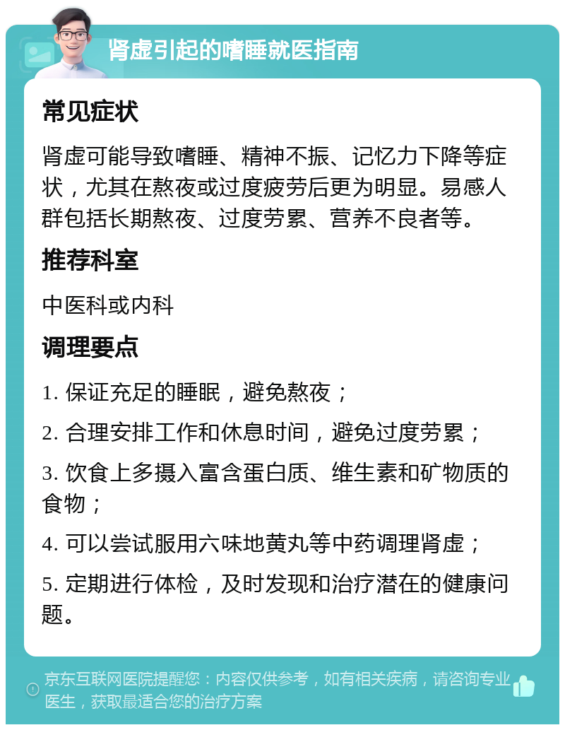 肾虚引起的嗜睡就医指南 常见症状 肾虚可能导致嗜睡、精神不振、记忆力下降等症状，尤其在熬夜或过度疲劳后更为明显。易感人群包括长期熬夜、过度劳累、营养不良者等。 推荐科室 中医科或内科 调理要点 1. 保证充足的睡眠，避免熬夜； 2. 合理安排工作和休息时间，避免过度劳累； 3. 饮食上多摄入富含蛋白质、维生素和矿物质的食物； 4. 可以尝试服用六味地黄丸等中药调理肾虚； 5. 定期进行体检，及时发现和治疗潜在的健康问题。