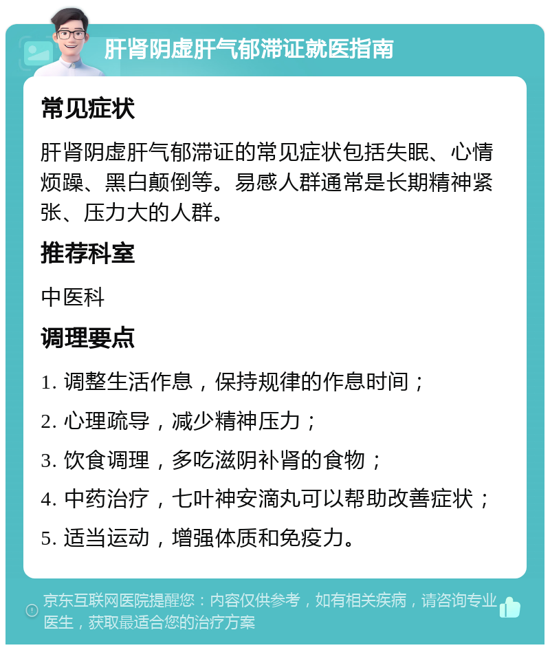 肝肾阴虚肝气郁滞证就医指南 常见症状 肝肾阴虚肝气郁滞证的常见症状包括失眠、心情烦躁、黑白颠倒等。易感人群通常是长期精神紧张、压力大的人群。 推荐科室 中医科 调理要点 1. 调整生活作息，保持规律的作息时间； 2. 心理疏导，减少精神压力； 3. 饮食调理，多吃滋阴补肾的食物； 4. 中药治疗，七叶神安滴丸可以帮助改善症状； 5. 适当运动，增强体质和免疫力。