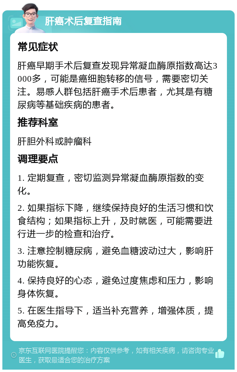 肝癌术后复查指南 常见症状 肝癌早期手术后复查发现异常凝血酶原指数高达3000多，可能是癌细胞转移的信号，需要密切关注。易感人群包括肝癌手术后患者，尤其是有糖尿病等基础疾病的患者。 推荐科室 肝胆外科或肿瘤科 调理要点 1. 定期复查，密切监测异常凝血酶原指数的变化。 2. 如果指标下降，继续保持良好的生活习惯和饮食结构；如果指标上升，及时就医，可能需要进行进一步的检查和治疗。 3. 注意控制糖尿病，避免血糖波动过大，影响肝功能恢复。 4. 保持良好的心态，避免过度焦虑和压力，影响身体恢复。 5. 在医生指导下，适当补充营养，增强体质，提高免疫力。