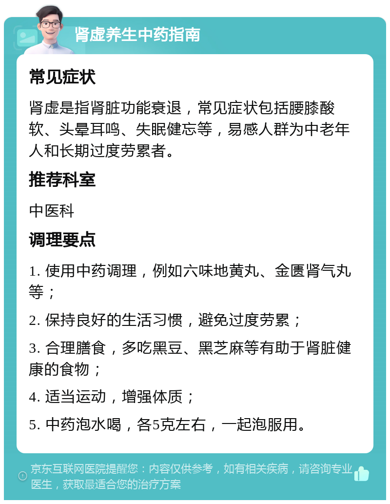 肾虚养生中药指南 常见症状 肾虚是指肾脏功能衰退，常见症状包括腰膝酸软、头晕耳鸣、失眠健忘等，易感人群为中老年人和长期过度劳累者。 推荐科室 中医科 调理要点 1. 使用中药调理，例如六味地黄丸、金匮肾气丸等； 2. 保持良好的生活习惯，避免过度劳累； 3. 合理膳食，多吃黑豆、黑芝麻等有助于肾脏健康的食物； 4. 适当运动，增强体质； 5. 中药泡水喝，各5克左右，一起泡服用。