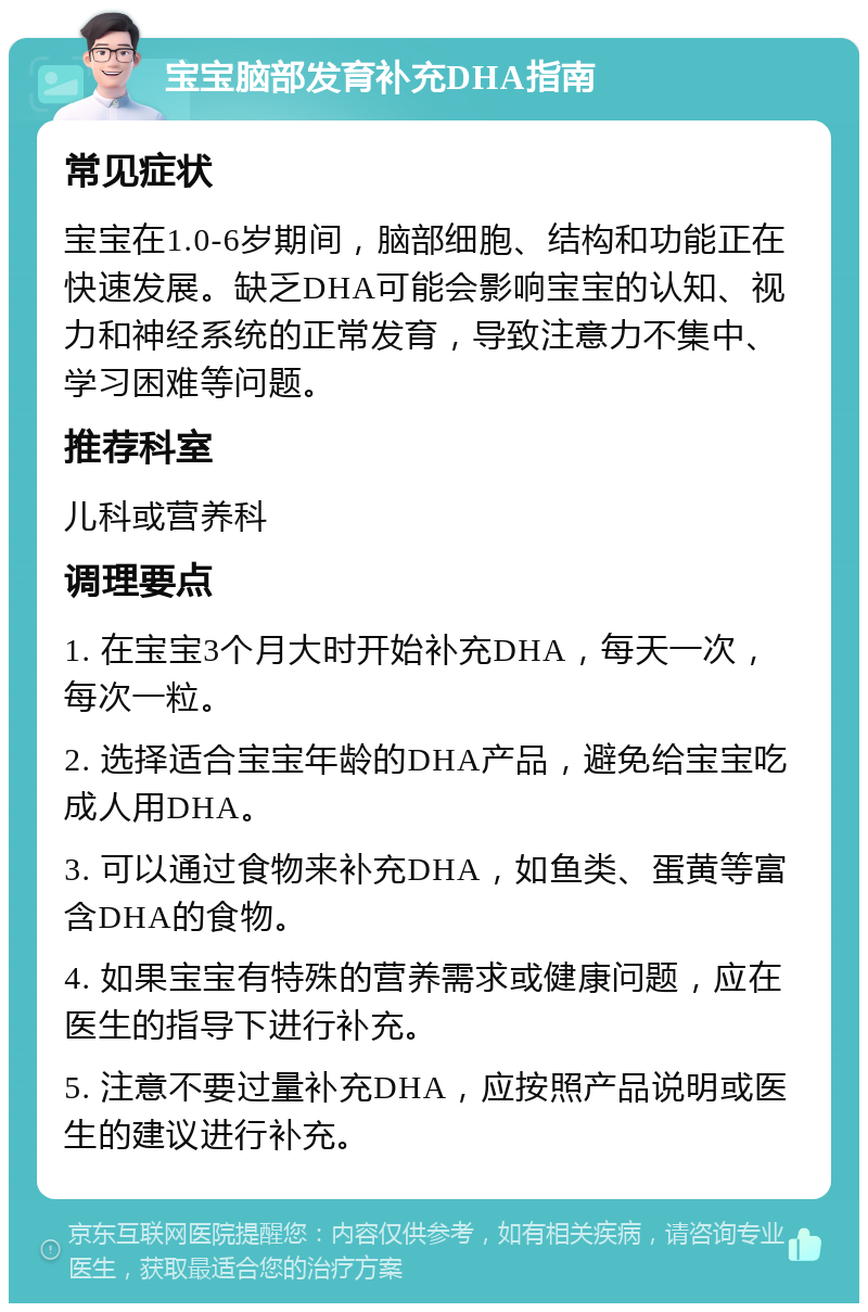 宝宝脑部发育补充DHA指南 常见症状 宝宝在1.0-6岁期间，脑部细胞、结构和功能正在快速发展。缺乏DHA可能会影响宝宝的认知、视力和神经系统的正常发育，导致注意力不集中、学习困难等问题。 推荐科室 儿科或营养科 调理要点 1. 在宝宝3个月大时开始补充DHA，每天一次，每次一粒。 2. 选择适合宝宝年龄的DHA产品，避免给宝宝吃成人用DHA。 3. 可以通过食物来补充DHA，如鱼类、蛋黄等富含DHA的食物。 4. 如果宝宝有特殊的营养需求或健康问题，应在医生的指导下进行补充。 5. 注意不要过量补充DHA，应按照产品说明或医生的建议进行补充。