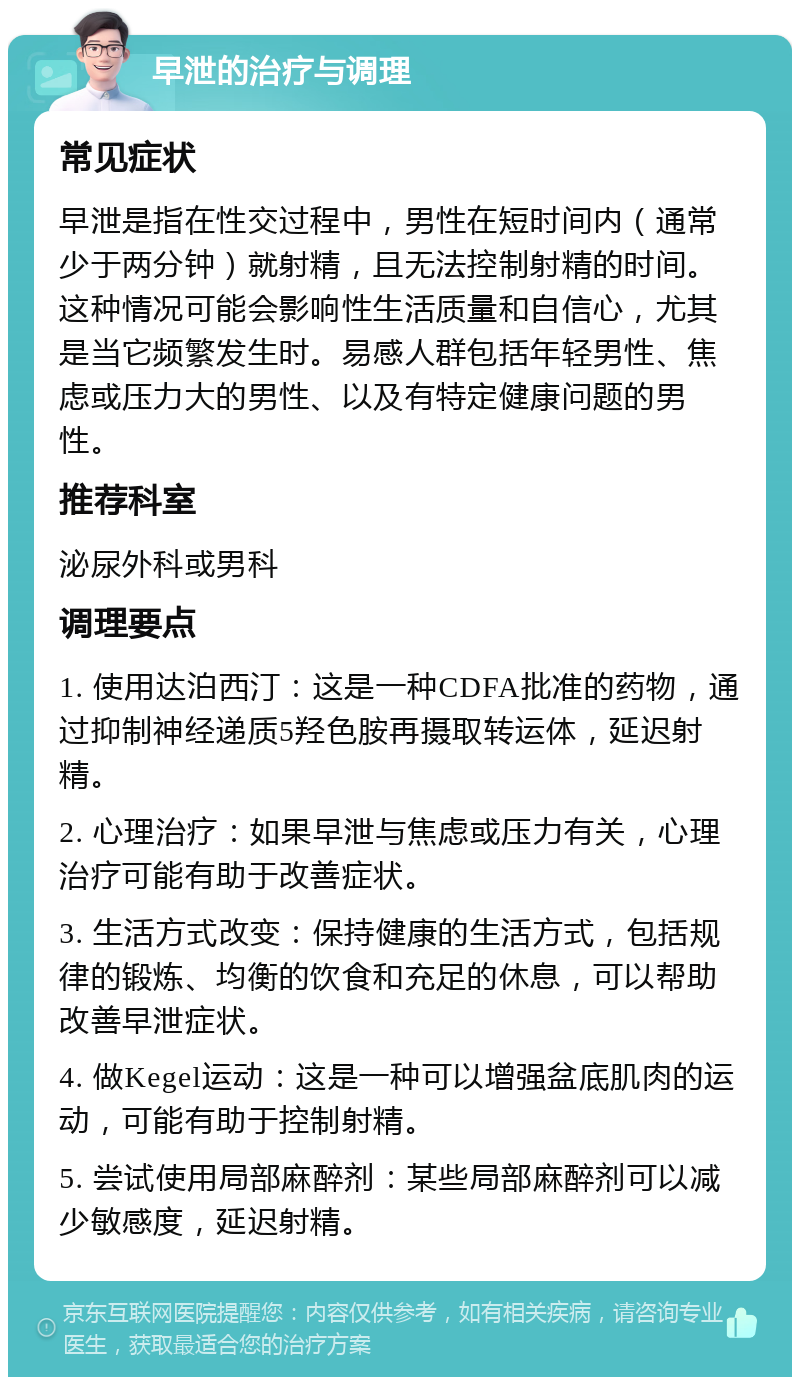 早泄的治疗与调理 常见症状 早泄是指在性交过程中，男性在短时间内（通常少于两分钟）就射精，且无法控制射精的时间。这种情况可能会影响性生活质量和自信心，尤其是当它频繁发生时。易感人群包括年轻男性、焦虑或压力大的男性、以及有特定健康问题的男性。 推荐科室 泌尿外科或男科 调理要点 1. 使用达泊西汀：这是一种CDFA批准的药物，通过抑制神经递质5羟色胺再摄取转运体，延迟射精。 2. 心理治疗：如果早泄与焦虑或压力有关，心理治疗可能有助于改善症状。 3. 生活方式改变：保持健康的生活方式，包括规律的锻炼、均衡的饮食和充足的休息，可以帮助改善早泄症状。 4. 做Kegel运动：这是一种可以增强盆底肌肉的运动，可能有助于控制射精。 5. 尝试使用局部麻醉剂：某些局部麻醉剂可以减少敏感度，延迟射精。