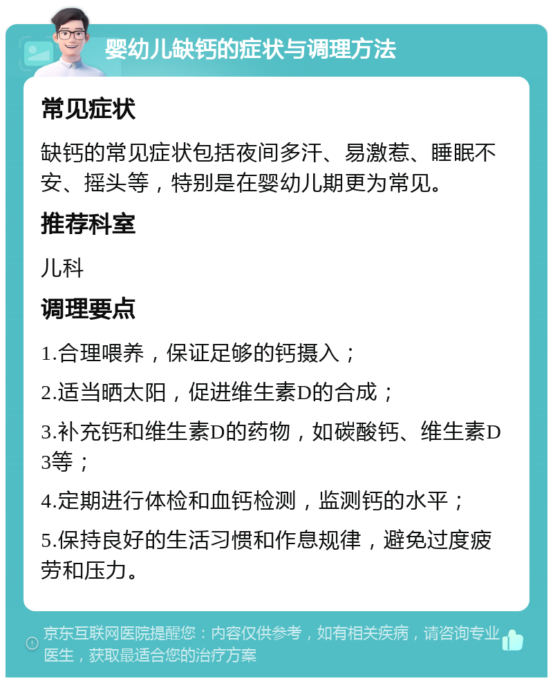 婴幼儿缺钙的症状与调理方法 常见症状 缺钙的常见症状包括夜间多汗、易激惹、睡眠不安、摇头等，特别是在婴幼儿期更为常见。 推荐科室 儿科 调理要点 1.合理喂养，保证足够的钙摄入； 2.适当晒太阳，促进维生素D的合成； 3.补充钙和维生素D的药物，如碳酸钙、维生素D3等； 4.定期进行体检和血钙检测，监测钙的水平； 5.保持良好的生活习惯和作息规律，避免过度疲劳和压力。