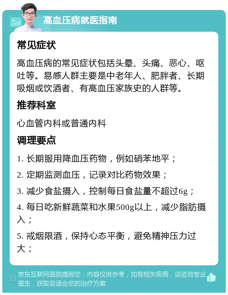 高血压病就医指南 常见症状 高血压病的常见症状包括头晕、头痛、恶心、呕吐等。易感人群主要是中老年人、肥胖者、长期吸烟或饮酒者、有高血压家族史的人群等。 推荐科室 心血管内科或普通内科 调理要点 1. 长期服用降血压药物，例如硝苯地平； 2. 定期监测血压，记录对比药物效果； 3. 减少食盐摄入，控制每日食盐量不超过6g； 4. 每日吃新鲜蔬菜和水果500g以上，减少脂肪摄入； 5. 戒烟限酒，保持心态平衡，避免精神压力过大；