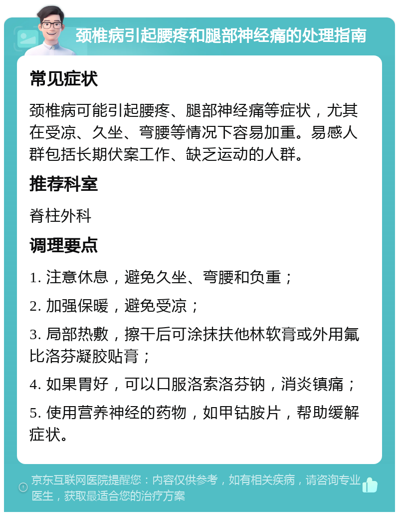 颈椎病引起腰疼和腿部神经痛的处理指南 常见症状 颈椎病可能引起腰疼、腿部神经痛等症状，尤其在受凉、久坐、弯腰等情况下容易加重。易感人群包括长期伏案工作、缺乏运动的人群。 推荐科室 脊柱外科 调理要点 1. 注意休息，避免久坐、弯腰和负重； 2. 加强保暖，避免受凉； 3. 局部热敷，擦干后可涂抹扶他林软膏或外用氟比洛芬凝胶贴膏； 4. 如果胃好，可以口服洛索洛芬钠，消炎镇痛； 5. 使用营养神经的药物，如甲钴胺片，帮助缓解症状。