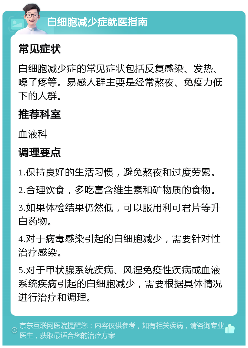 白细胞减少症就医指南 常见症状 白细胞减少症的常见症状包括反复感染、发热、嗓子疼等。易感人群主要是经常熬夜、免疫力低下的人群。 推荐科室 血液科 调理要点 1.保持良好的生活习惯，避免熬夜和过度劳累。 2.合理饮食，多吃富含维生素和矿物质的食物。 3.如果体检结果仍然低，可以服用利可君片等升白药物。 4.对于病毒感染引起的白细胞减少，需要针对性治疗感染。 5.对于甲状腺系统疾病、风湿免疫性疾病或血液系统疾病引起的白细胞减少，需要根据具体情况进行治疗和调理。