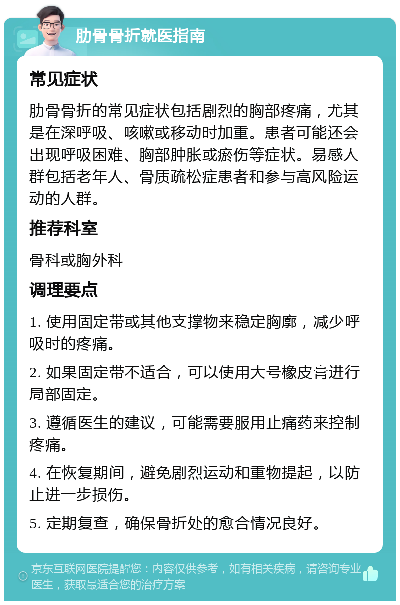 肋骨骨折就医指南 常见症状 肋骨骨折的常见症状包括剧烈的胸部疼痛，尤其是在深呼吸、咳嗽或移动时加重。患者可能还会出现呼吸困难、胸部肿胀或瘀伤等症状。易感人群包括老年人、骨质疏松症患者和参与高风险运动的人群。 推荐科室 骨科或胸外科 调理要点 1. 使用固定带或其他支撑物来稳定胸廓，减少呼吸时的疼痛。 2. 如果固定带不适合，可以使用大号橡皮膏进行局部固定。 3. 遵循医生的建议，可能需要服用止痛药来控制疼痛。 4. 在恢复期间，避免剧烈运动和重物提起，以防止进一步损伤。 5. 定期复查，确保骨折处的愈合情况良好。