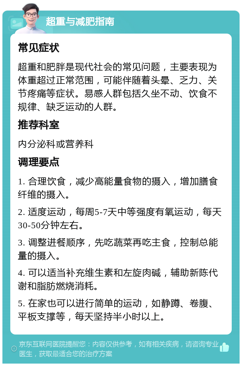 超重与减肥指南 常见症状 超重和肥胖是现代社会的常见问题，主要表现为体重超过正常范围，可能伴随着头晕、乏力、关节疼痛等症状。易感人群包括久坐不动、饮食不规律、缺乏运动的人群。 推荐科室 内分泌科或营养科 调理要点 1. 合理饮食，减少高能量食物的摄入，增加膳食纤维的摄入。 2. 适度运动，每周5-7天中等强度有氧运动，每天30-50分钟左右。 3. 调整进餐顺序，先吃蔬菜再吃主食，控制总能量的摄入。 4. 可以适当补充维生素和左旋肉碱，辅助新陈代谢和脂肪燃烧消耗。 5. 在家也可以进行简单的运动，如静蹲、卷腹、平板支撑等，每天坚持半小时以上。