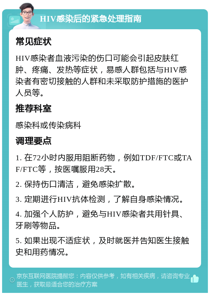 HIV感染后的紧急处理指南 常见症状 HIV感染者血液污染的伤口可能会引起皮肤红肿、疼痛、发热等症状，易感人群包括与HIV感染者有密切接触的人群和未采取防护措施的医护人员等。 推荐科室 感染科或传染病科 调理要点 1. 在72小时内服用阻断药物，例如TDF/FTC或TAF/FTC等，按医嘱服用28天。 2. 保持伤口清洁，避免感染扩散。 3. 定期进行HIV抗体检测，了解自身感染情况。 4. 加强个人防护，避免与HIV感染者共用针具、牙刷等物品。 5. 如果出现不适症状，及时就医并告知医生接触史和用药情况。