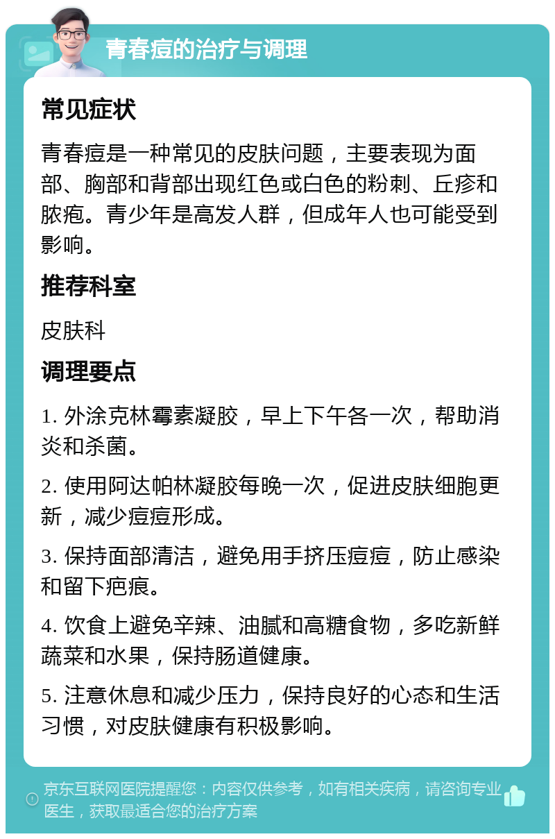 青春痘的治疗与调理 常见症状 青春痘是一种常见的皮肤问题，主要表现为面部、胸部和背部出现红色或白色的粉刺、丘疹和脓疱。青少年是高发人群，但成年人也可能受到影响。 推荐科室 皮肤科 调理要点 1. 外涂克林霉素凝胶，早上下午各一次，帮助消炎和杀菌。 2. 使用阿达帕林凝胶每晚一次，促进皮肤细胞更新，减少痘痘形成。 3. 保持面部清洁，避免用手挤压痘痘，防止感染和留下疤痕。 4. 饮食上避免辛辣、油腻和高糖食物，多吃新鲜蔬菜和水果，保持肠道健康。 5. 注意休息和减少压力，保持良好的心态和生活习惯，对皮肤健康有积极影响。