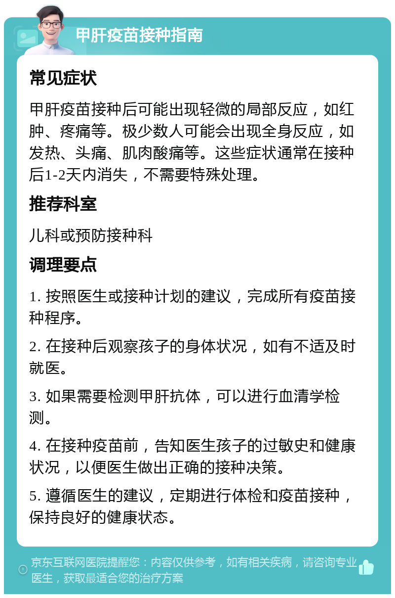 甲肝疫苗接种指南 常见症状 甲肝疫苗接种后可能出现轻微的局部反应，如红肿、疼痛等。极少数人可能会出现全身反应，如发热、头痛、肌肉酸痛等。这些症状通常在接种后1-2天内消失，不需要特殊处理。 推荐科室 儿科或预防接种科 调理要点 1. 按照医生或接种计划的建议，完成所有疫苗接种程序。 2. 在接种后观察孩子的身体状况，如有不适及时就医。 3. 如果需要检测甲肝抗体，可以进行血清学检测。 4. 在接种疫苗前，告知医生孩子的过敏史和健康状况，以便医生做出正确的接种决策。 5. 遵循医生的建议，定期进行体检和疫苗接种，保持良好的健康状态。