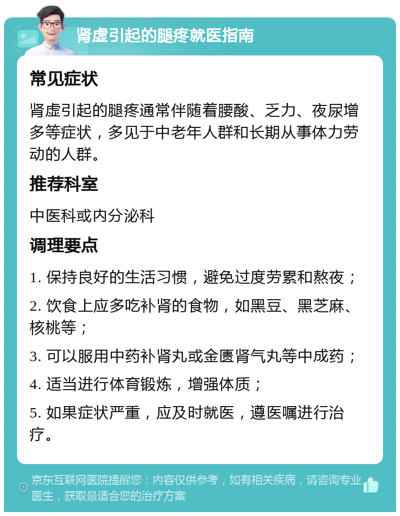 肾虚引起的腿疼就医指南 常见症状 肾虚引起的腿疼通常伴随着腰酸、乏力、夜尿增多等症状，多见于中老年人群和长期从事体力劳动的人群。 推荐科室 中医科或内分泌科 调理要点 1. 保持良好的生活习惯，避免过度劳累和熬夜； 2. 饮食上应多吃补肾的食物，如黑豆、黑芝麻、核桃等； 3. 可以服用中药补肾丸或金匮肾气丸等中成药； 4. 适当进行体育锻炼，增强体质； 5. 如果症状严重，应及时就医，遵医嘱进行治疗。