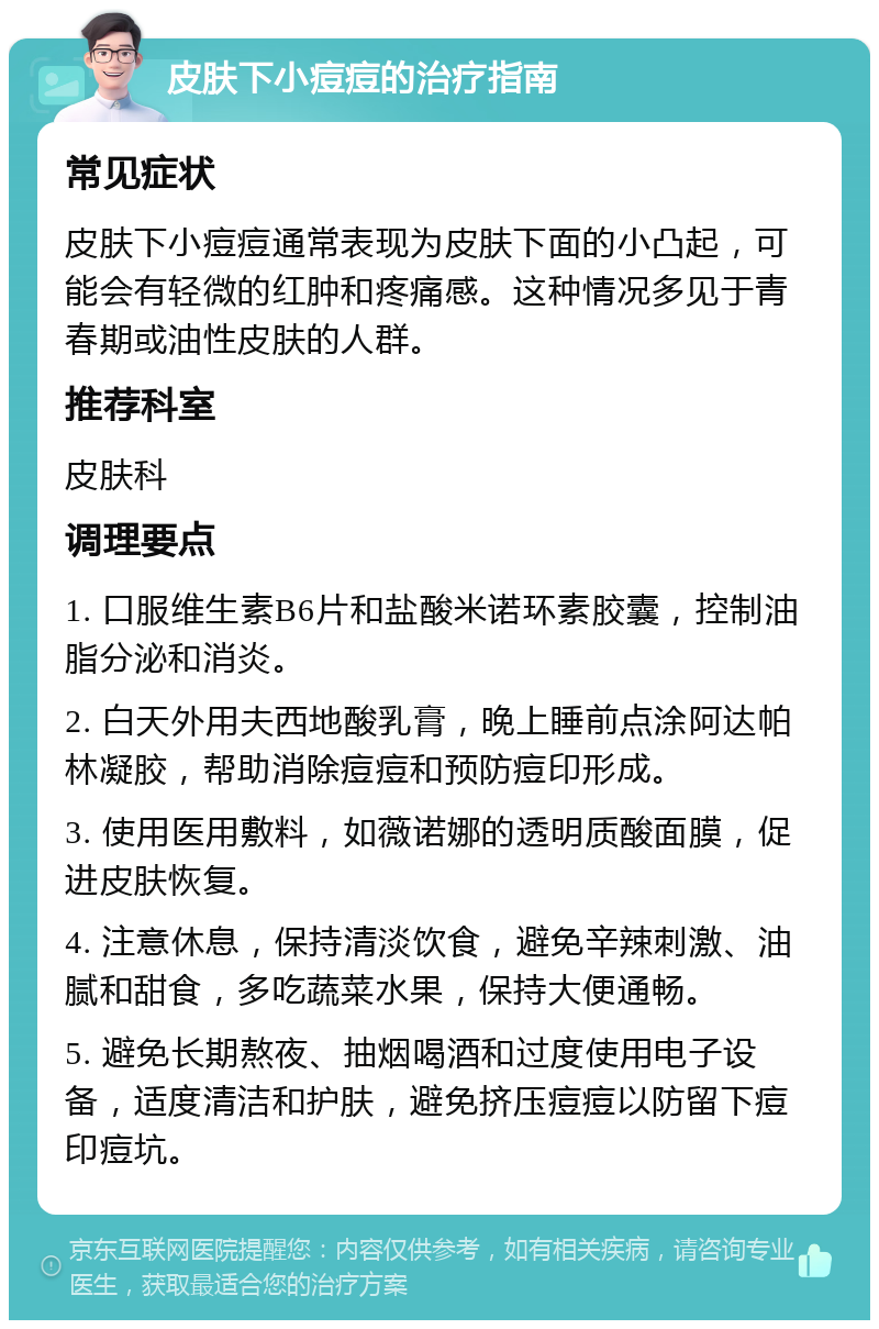 皮肤下小痘痘的治疗指南 常见症状 皮肤下小痘痘通常表现为皮肤下面的小凸起，可能会有轻微的红肿和疼痛感。这种情况多见于青春期或油性皮肤的人群。 推荐科室 皮肤科 调理要点 1. 口服维生素B6片和盐酸米诺环素胶囊，控制油脂分泌和消炎。 2. 白天外用夫西地酸乳膏，晚上睡前点涂阿达帕林凝胶，帮助消除痘痘和预防痘印形成。 3. 使用医用敷料，如薇诺娜的透明质酸面膜，促进皮肤恢复。 4. 注意休息，保持清淡饮食，避免辛辣刺激、油腻和甜食，多吃蔬菜水果，保持大便通畅。 5. 避免长期熬夜、抽烟喝酒和过度使用电子设备，适度清洁和护肤，避免挤压痘痘以防留下痘印痘坑。