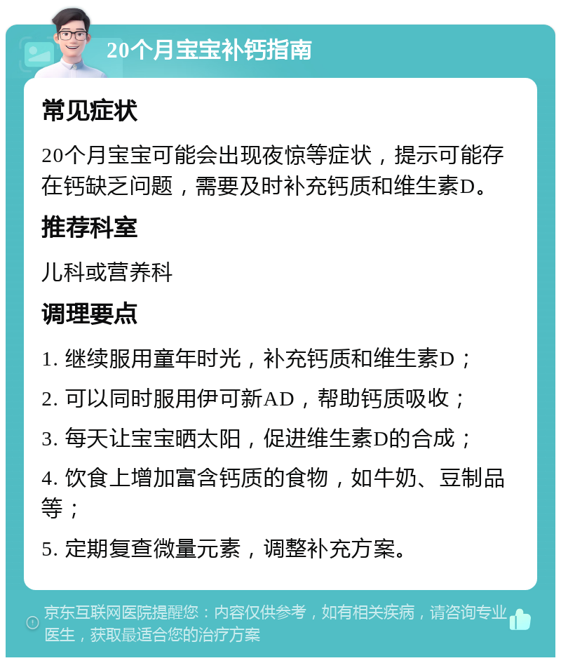 20个月宝宝补钙指南 常见症状 20个月宝宝可能会出现夜惊等症状，提示可能存在钙缺乏问题，需要及时补充钙质和维生素D。 推荐科室 儿科或营养科 调理要点 1. 继续服用童年时光，补充钙质和维生素D； 2. 可以同时服用伊可新AD，帮助钙质吸收； 3. 每天让宝宝晒太阳，促进维生素D的合成； 4. 饮食上增加富含钙质的食物，如牛奶、豆制品等； 5. 定期复查微量元素，调整补充方案。