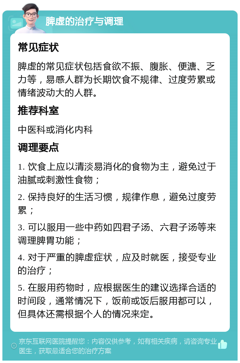 脾虚的治疗与调理 常见症状 脾虚的常见症状包括食欲不振、腹胀、便溏、乏力等，易感人群为长期饮食不规律、过度劳累或情绪波动大的人群。 推荐科室 中医科或消化内科 调理要点 1. 饮食上应以清淡易消化的食物为主，避免过于油腻或刺激性食物； 2. 保持良好的生活习惯，规律作息，避免过度劳累； 3. 可以服用一些中药如四君子汤、六君子汤等来调理脾胃功能； 4. 对于严重的脾虚症状，应及时就医，接受专业的治疗； 5. 在服用药物时，应根据医生的建议选择合适的时间段，通常情况下，饭前或饭后服用都可以，但具体还需根据个人的情况来定。