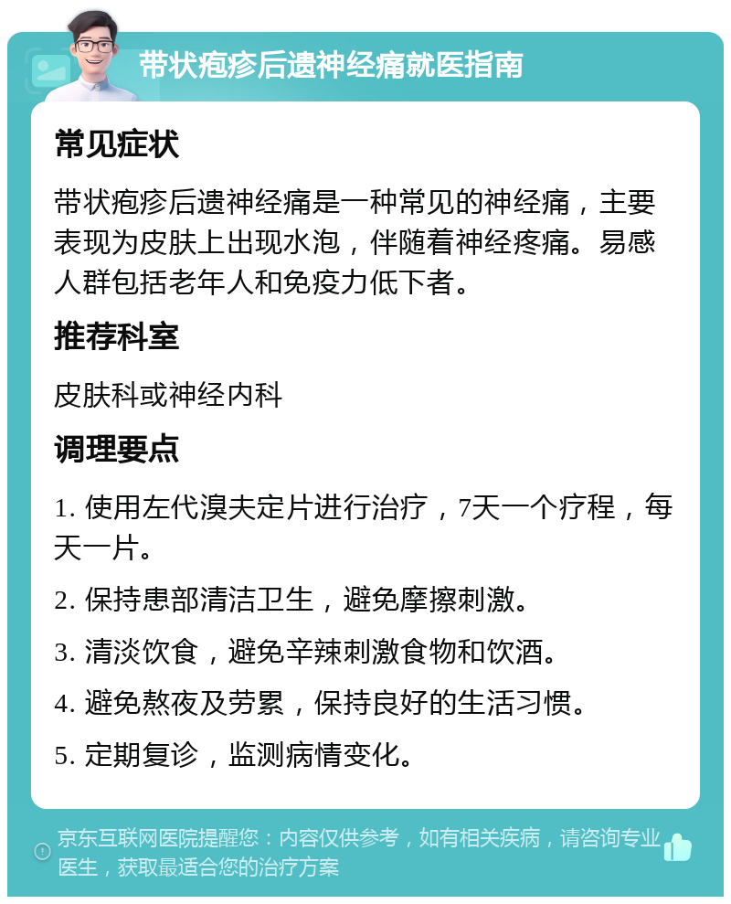 带状疱疹后遗神经痛就医指南 常见症状 带状疱疹后遗神经痛是一种常见的神经痛，主要表现为皮肤上出现水泡，伴随着神经疼痛。易感人群包括老年人和免疫力低下者。 推荐科室 皮肤科或神经内科 调理要点 1. 使用左代溴夫定片进行治疗，7天一个疗程，每天一片。 2. 保持患部清洁卫生，避免摩擦刺激。 3. 清淡饮食，避免辛辣刺激食物和饮酒。 4. 避免熬夜及劳累，保持良好的生活习惯。 5. 定期复诊，监测病情变化。