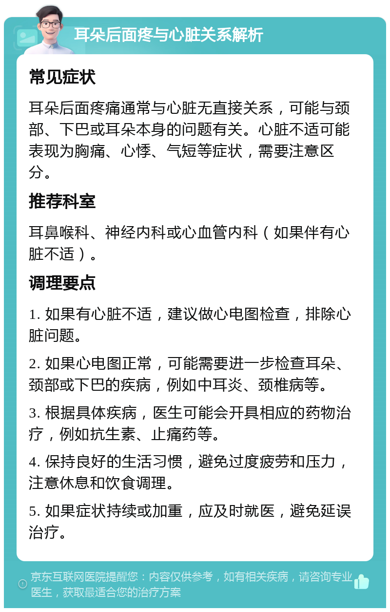 耳朵后面疼与心脏关系解析 常见症状 耳朵后面疼痛通常与心脏无直接关系，可能与颈部、下巴或耳朵本身的问题有关。心脏不适可能表现为胸痛、心悸、气短等症状，需要注意区分。 推荐科室 耳鼻喉科、神经内科或心血管内科（如果伴有心脏不适）。 调理要点 1. 如果有心脏不适，建议做心电图检查，排除心脏问题。 2. 如果心电图正常，可能需要进一步检查耳朵、颈部或下巴的疾病，例如中耳炎、颈椎病等。 3. 根据具体疾病，医生可能会开具相应的药物治疗，例如抗生素、止痛药等。 4. 保持良好的生活习惯，避免过度疲劳和压力，注意休息和饮食调理。 5. 如果症状持续或加重，应及时就医，避免延误治疗。