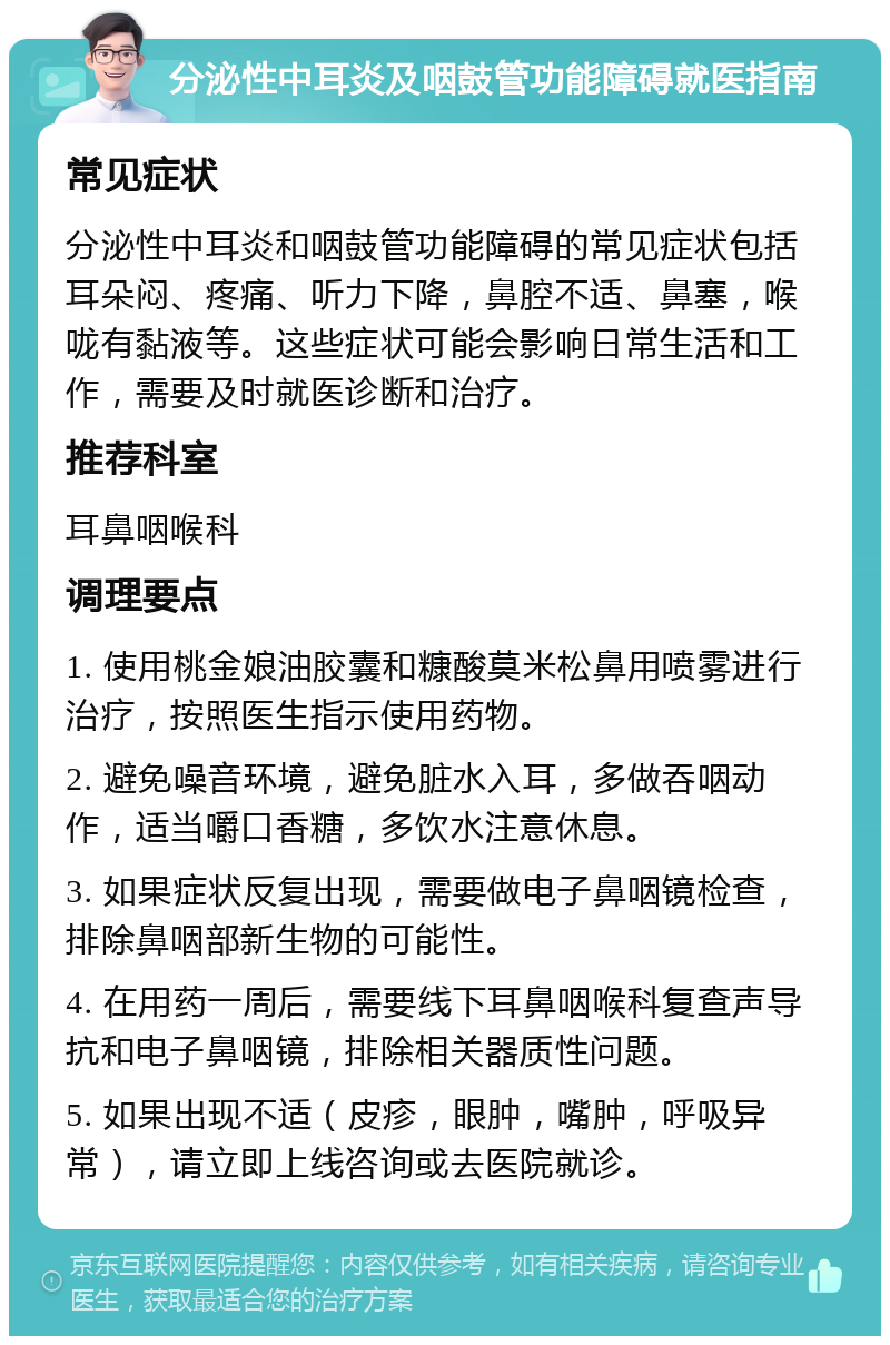 分泌性中耳炎及咽鼓管功能障碍就医指南 常见症状 分泌性中耳炎和咽鼓管功能障碍的常见症状包括耳朵闷、疼痛、听力下降，鼻腔不适、鼻塞，喉咙有黏液等。这些症状可能会影响日常生活和工作，需要及时就医诊断和治疗。 推荐科室 耳鼻咽喉科 调理要点 1. 使用桃金娘油胶囊和糠酸莫米松鼻用喷雾进行治疗，按照医生指示使用药物。 2. 避免噪音环境，避免脏水入耳，多做吞咽动作，适当嚼口香糖，多饮水注意休息。 3. 如果症状反复出现，需要做电子鼻咽镜检查，排除鼻咽部新生物的可能性。 4. 在用药一周后，需要线下耳鼻咽喉科复查声导抗和电子鼻咽镜，排除相关器质性问题。 5. 如果出现不适（皮疹，眼肿，嘴肿，呼吸异常），请立即上线咨询或去医院就诊。