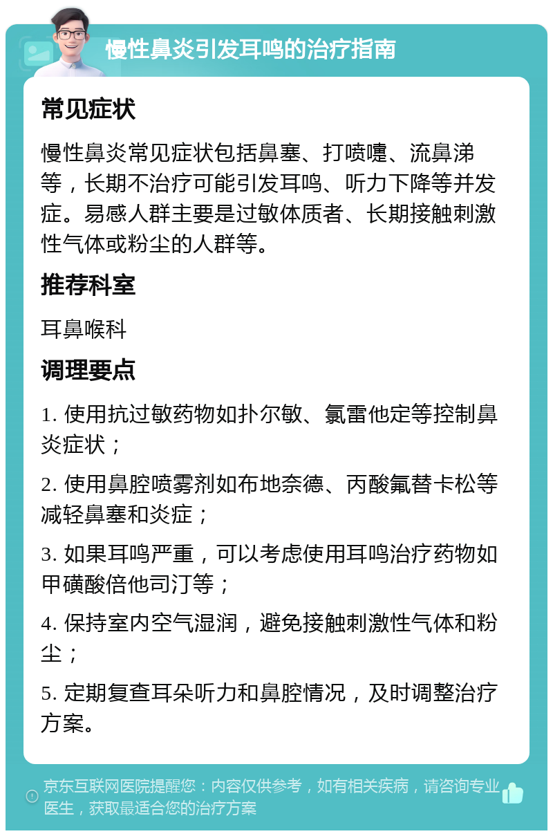 慢性鼻炎引发耳鸣的治疗指南 常见症状 慢性鼻炎常见症状包括鼻塞、打喷嚏、流鼻涕等，长期不治疗可能引发耳鸣、听力下降等并发症。易感人群主要是过敏体质者、长期接触刺激性气体或粉尘的人群等。 推荐科室 耳鼻喉科 调理要点 1. 使用抗过敏药物如扑尔敏、氯雷他定等控制鼻炎症状； 2. 使用鼻腔喷雾剂如布地奈德、丙酸氟替卡松等减轻鼻塞和炎症； 3. 如果耳鸣严重，可以考虑使用耳鸣治疗药物如甲磺酸倍他司汀等； 4. 保持室内空气湿润，避免接触刺激性气体和粉尘； 5. 定期复查耳朵听力和鼻腔情况，及时调整治疗方案。