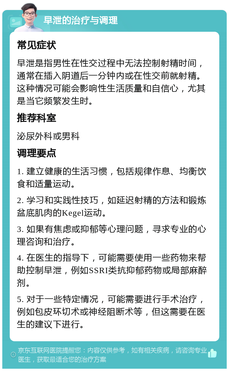 早泄的治疗与调理 常见症状 早泄是指男性在性交过程中无法控制射精时间，通常在插入阴道后一分钟内或在性交前就射精。这种情况可能会影响性生活质量和自信心，尤其是当它频繁发生时。 推荐科室 泌尿外科或男科 调理要点 1. 建立健康的生活习惯，包括规律作息、均衡饮食和适量运动。 2. 学习和实践性技巧，如延迟射精的方法和锻炼盆底肌肉的Kegel运动。 3. 如果有焦虑或抑郁等心理问题，寻求专业的心理咨询和治疗。 4. 在医生的指导下，可能需要使用一些药物来帮助控制早泄，例如SSRI类抗抑郁药物或局部麻醉剂。 5. 对于一些特定情况，可能需要进行手术治疗，例如包皮环切术或神经阻断术等，但这需要在医生的建议下进行。