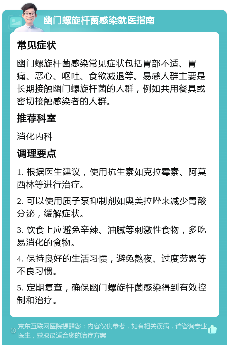 幽门螺旋杆菌感染就医指南 常见症状 幽门螺旋杆菌感染常见症状包括胃部不适、胃痛、恶心、呕吐、食欲减退等。易感人群主要是长期接触幽门螺旋杆菌的人群，例如共用餐具或密切接触感染者的人群。 推荐科室 消化内科 调理要点 1. 根据医生建议，使用抗生素如克拉霉素、阿莫西林等进行治疗。 2. 可以使用质子泵抑制剂如奥美拉唑来减少胃酸分泌，缓解症状。 3. 饮食上应避免辛辣、油腻等刺激性食物，多吃易消化的食物。 4. 保持良好的生活习惯，避免熬夜、过度劳累等不良习惯。 5. 定期复查，确保幽门螺旋杆菌感染得到有效控制和治疗。