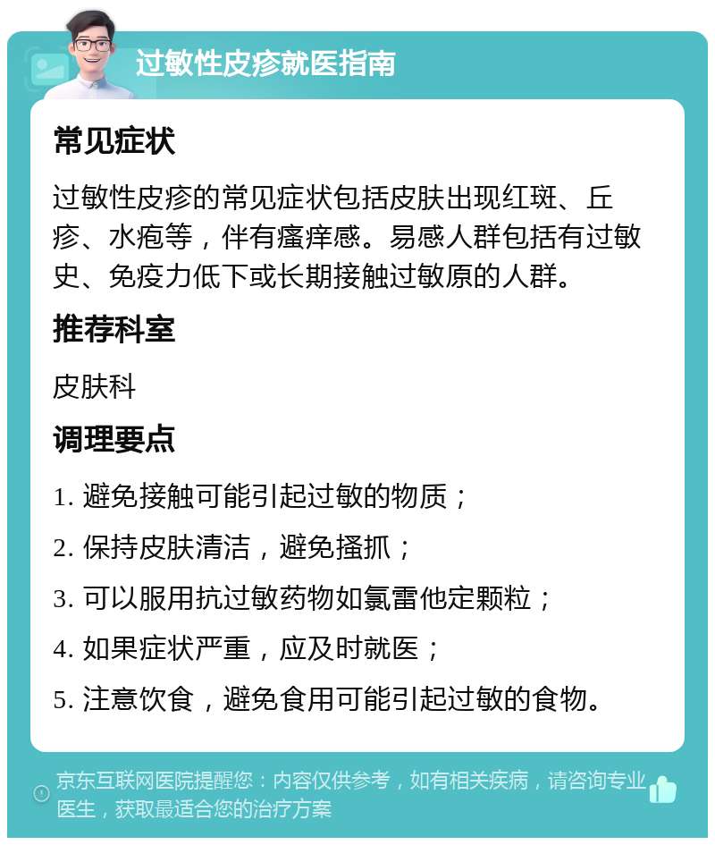 过敏性皮疹就医指南 常见症状 过敏性皮疹的常见症状包括皮肤出现红斑、丘疹、水疱等，伴有瘙痒感。易感人群包括有过敏史、免疫力低下或长期接触过敏原的人群。 推荐科室 皮肤科 调理要点 1. 避免接触可能引起过敏的物质； 2. 保持皮肤清洁，避免搔抓； 3. 可以服用抗过敏药物如氯雷他定颗粒； 4. 如果症状严重，应及时就医； 5. 注意饮食，避免食用可能引起过敏的食物。