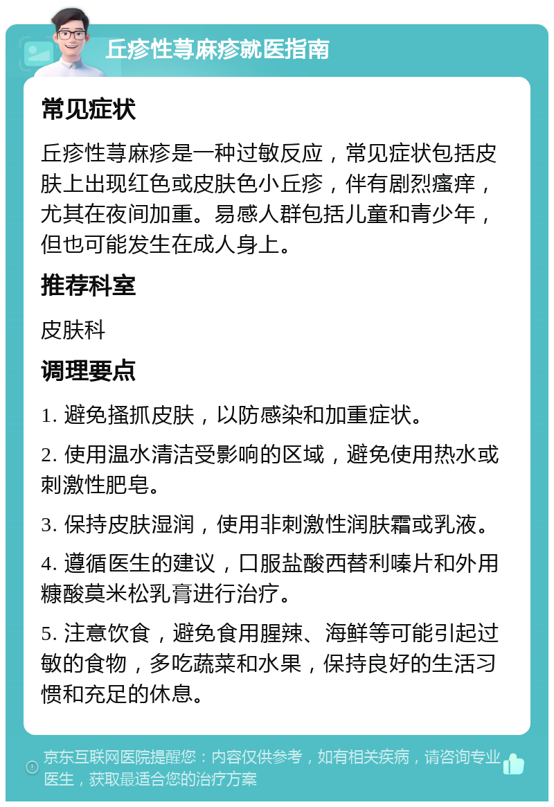 丘疹性荨麻疹就医指南 常见症状 丘疹性荨麻疹是一种过敏反应，常见症状包括皮肤上出现红色或皮肤色小丘疹，伴有剧烈瘙痒，尤其在夜间加重。易感人群包括儿童和青少年，但也可能发生在成人身上。 推荐科室 皮肤科 调理要点 1. 避免搔抓皮肤，以防感染和加重症状。 2. 使用温水清洁受影响的区域，避免使用热水或刺激性肥皂。 3. 保持皮肤湿润，使用非刺激性润肤霜或乳液。 4. 遵循医生的建议，口服盐酸西替利嗪片和外用糠酸莫米松乳膏进行治疗。 5. 注意饮食，避免食用腥辣、海鲜等可能引起过敏的食物，多吃蔬菜和水果，保持良好的生活习惯和充足的休息。