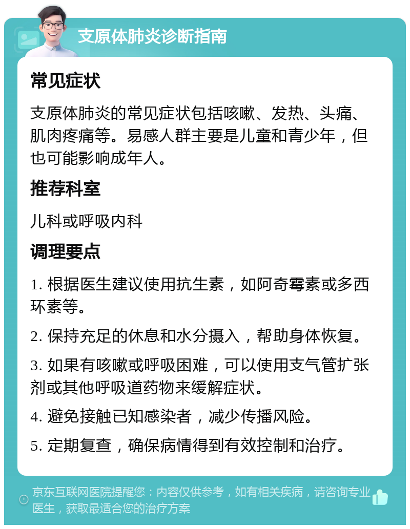 支原体肺炎诊断指南 常见症状 支原体肺炎的常见症状包括咳嗽、发热、头痛、肌肉疼痛等。易感人群主要是儿童和青少年，但也可能影响成年人。 推荐科室 儿科或呼吸内科 调理要点 1. 根据医生建议使用抗生素，如阿奇霉素或多西环素等。 2. 保持充足的休息和水分摄入，帮助身体恢复。 3. 如果有咳嗽或呼吸困难，可以使用支气管扩张剂或其他呼吸道药物来缓解症状。 4. 避免接触已知感染者，减少传播风险。 5. 定期复查，确保病情得到有效控制和治疗。