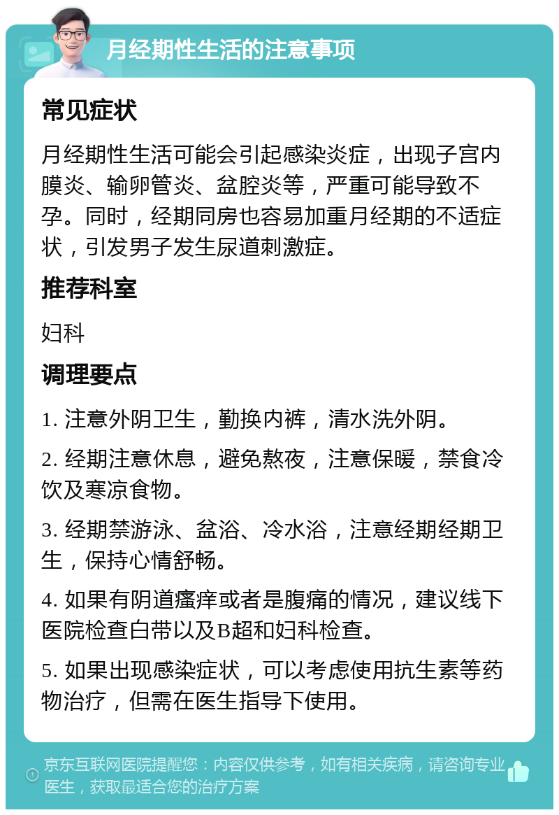 月经期性生活的注意事项 常见症状 月经期性生活可能会引起感染炎症，出现子宫内膜炎、输卵管炎、盆腔炎等，严重可能导致不孕。同时，经期同房也容易加重月经期的不适症状，引发男子发生尿道刺激症。 推荐科室 妇科 调理要点 1. 注意外阴卫生，勤换内裤，清水洗外阴。 2. 经期注意休息，避免熬夜，注意保暖，禁食冷饮及寒凉食物。 3. 经期禁游泳、盆浴、冷水浴，注意经期经期卫生，保持心情舒畅。 4. 如果有阴道瘙痒或者是腹痛的情况，建议线下医院检查白带以及B超和妇科检查。 5. 如果出现感染症状，可以考虑使用抗生素等药物治疗，但需在医生指导下使用。