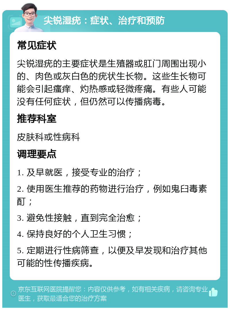 尖锐湿疣：症状、治疗和预防 常见症状 尖锐湿疣的主要症状是生殖器或肛门周围出现小的、肉色或灰白色的疣状生长物。这些生长物可能会引起瘙痒、灼热感或轻微疼痛。有些人可能没有任何症状，但仍然可以传播病毒。 推荐科室 皮肤科或性病科 调理要点 1. 及早就医，接受专业的治疗； 2. 使用医生推荐的药物进行治疗，例如鬼臼毒素酊； 3. 避免性接触，直到完全治愈； 4. 保持良好的个人卫生习惯； 5. 定期进行性病筛查，以便及早发现和治疗其他可能的性传播疾病。