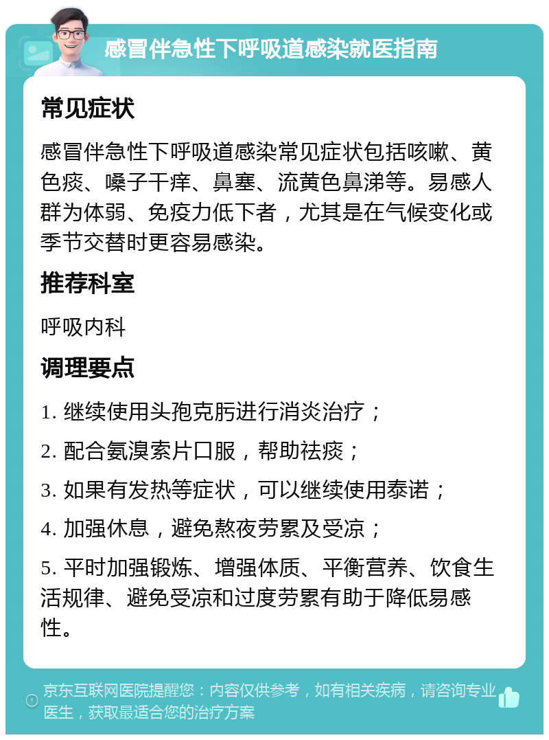 感冒伴急性下呼吸道感染就医指南 常见症状 感冒伴急性下呼吸道感染常见症状包括咳嗽、黄色痰、嗓子干痒、鼻塞、流黄色鼻涕等。易感人群为体弱、免疫力低下者，尤其是在气候变化或季节交替时更容易感染。 推荐科室 呼吸内科 调理要点 1. 继续使用头孢克肟进行消炎治疗； 2. 配合氨溴索片口服，帮助祛痰； 3. 如果有发热等症状，可以继续使用泰诺； 4. 加强休息，避免熬夜劳累及受凉； 5. 平时加强锻炼、增强体质、平衡营养、饮食生活规律、避免受凉和过度劳累有助于降低易感性。