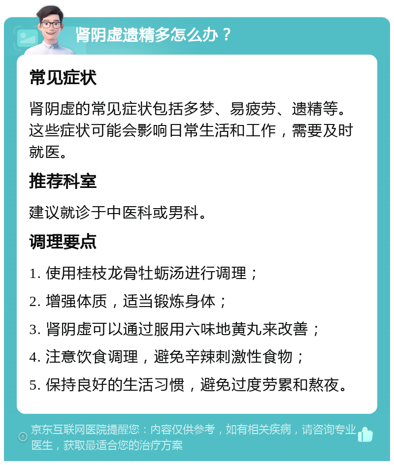 肾阴虚遗精多怎么办？ 常见症状 肾阴虚的常见症状包括多梦、易疲劳、遗精等。这些症状可能会影响日常生活和工作，需要及时就医。 推荐科室 建议就诊于中医科或男科。 调理要点 1. 使用桂枝龙骨牡蛎汤进行调理； 2. 增强体质，适当锻炼身体； 3. 肾阴虚可以通过服用六味地黄丸来改善； 4. 注意饮食调理，避免辛辣刺激性食物； 5. 保持良好的生活习惯，避免过度劳累和熬夜。