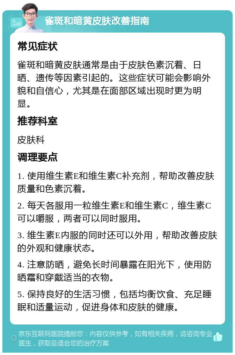 雀斑和暗黄皮肤改善指南 常见症状 雀斑和暗黄皮肤通常是由于皮肤色素沉着、日晒、遗传等因素引起的。这些症状可能会影响外貌和自信心，尤其是在面部区域出现时更为明显。 推荐科室 皮肤科 调理要点 1. 使用维生素E和维生素C补充剂，帮助改善皮肤质量和色素沉着。 2. 每天各服用一粒维生素E和维生素C，维生素C可以嚼服，两者可以同时服用。 3. 维生素E内服的同时还可以外用，帮助改善皮肤的外观和健康状态。 4. 注意防晒，避免长时间暴露在阳光下，使用防晒霜和穿戴适当的衣物。 5. 保持良好的生活习惯，包括均衡饮食、充足睡眠和适量运动，促进身体和皮肤的健康。