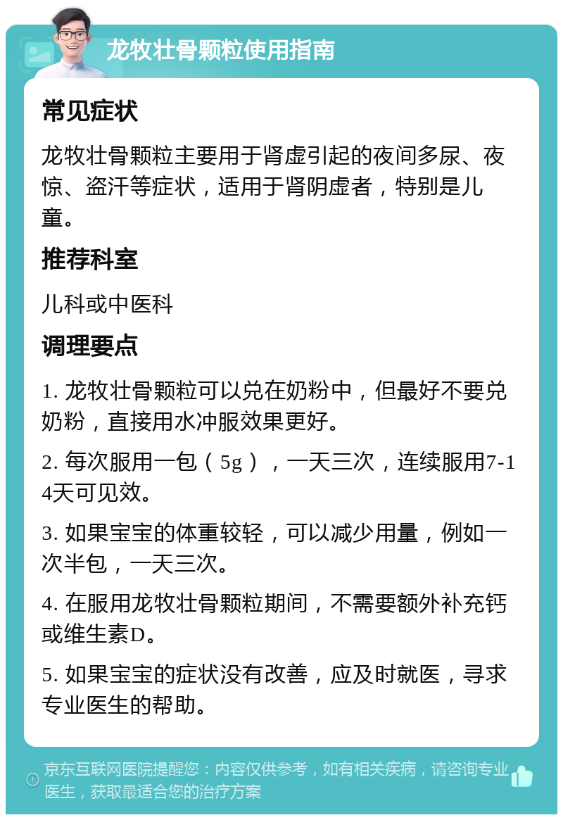 龙牧壮骨颗粒使用指南 常见症状 龙牧壮骨颗粒主要用于肾虚引起的夜间多尿、夜惊、盗汗等症状，适用于肾阴虚者，特别是儿童。 推荐科室 儿科或中医科 调理要点 1. 龙牧壮骨颗粒可以兑在奶粉中，但最好不要兑奶粉，直接用水冲服效果更好。 2. 每次服用一包（5g），一天三次，连续服用7-14天可见效。 3. 如果宝宝的体重较轻，可以减少用量，例如一次半包，一天三次。 4. 在服用龙牧壮骨颗粒期间，不需要额外补充钙或维生素D。 5. 如果宝宝的症状没有改善，应及时就医，寻求专业医生的帮助。